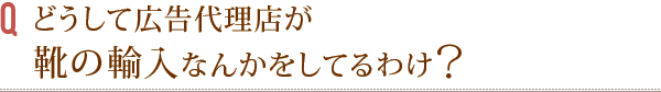 どうして広告代理店が靴の輸入なんかをしてるわけ?